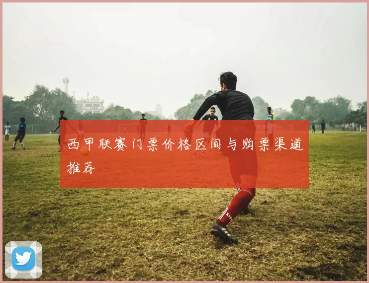 西甲联赛门票价格区间与购票渠道推荐