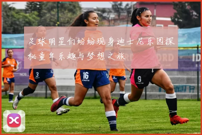 足球明星们纷纷现身迪士尼乐园探秘童年乐趣与梦想之旅