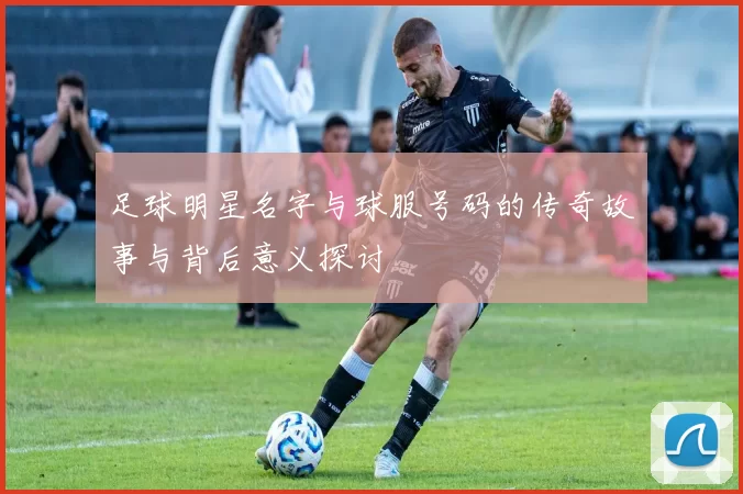 足球明星名字与球服号码的传奇故事与背后意义探讨