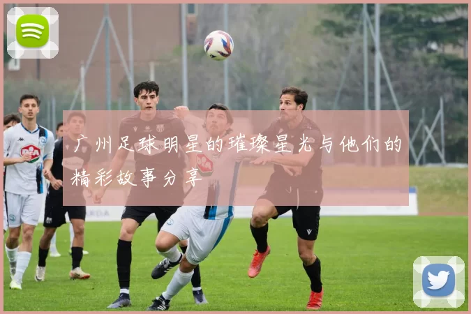 广州足球明星的璀璨星光与他们的精彩故事分享