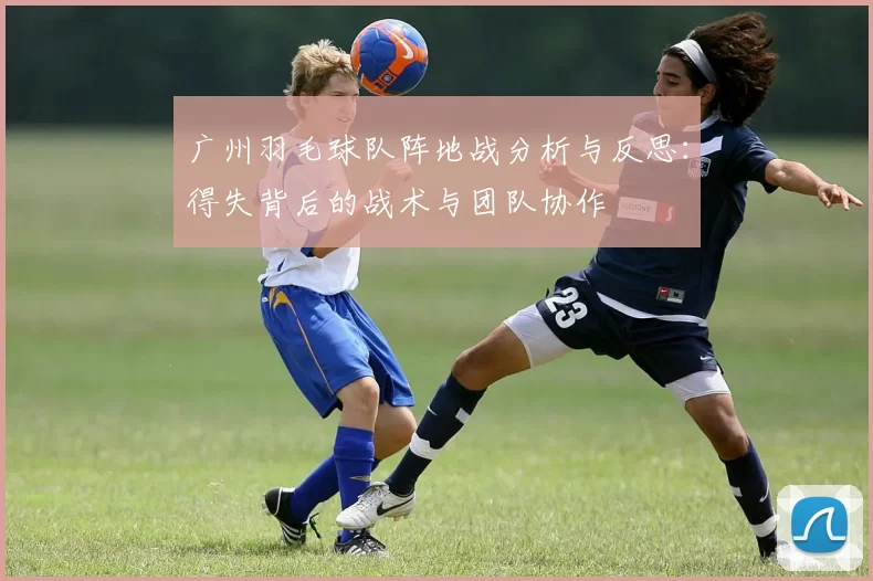 广州羽毛球队阵地战分析与反思：得失背后的战术与团队协作