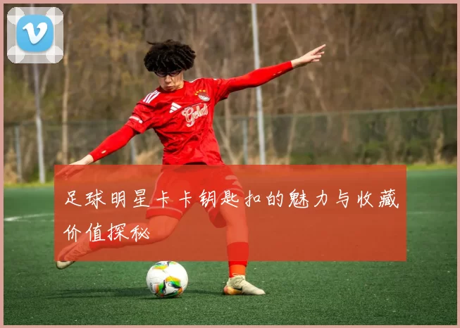 足球明星卡卡钥匙扣的魅力与收藏价值探秘