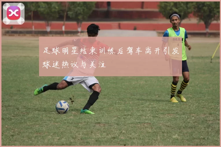 足球明星结束训练后驾车离开引发球迷热议与关注