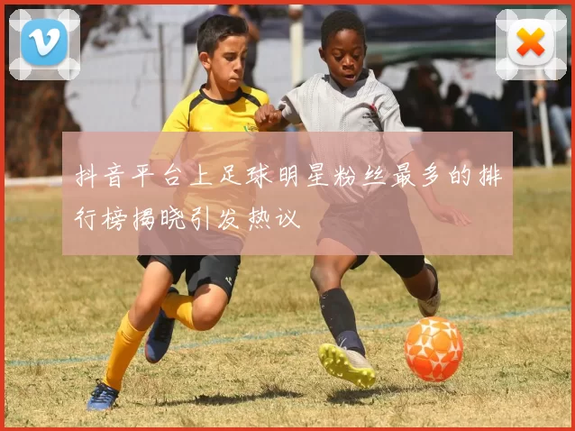 抖音平台上足球明星粉丝最多的排行榜揭晓引发热议