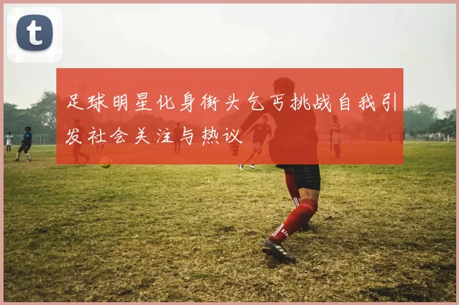 足球明星化身街头乞丐挑战自我引发社会关注与热议