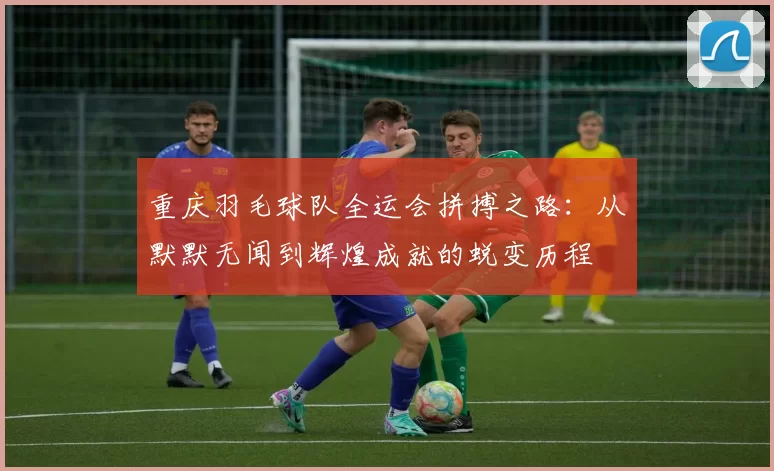 重庆羽毛球队全运会拼搏之路：从默默无闻到辉煌成就的蜕变历程