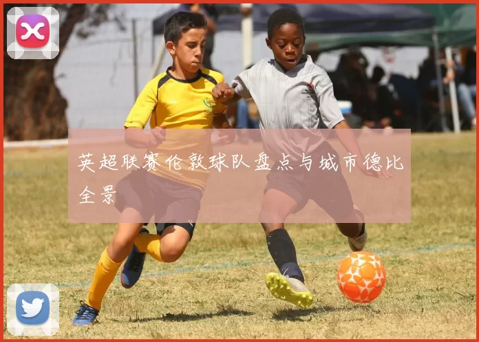 英超联赛伦敦球队盘点与城市德比全景