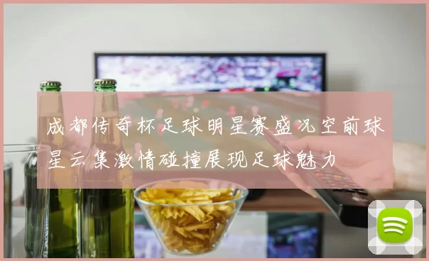 成都传奇杯足球明星赛盛况空前球星云集激情碰撞展现足球魅力