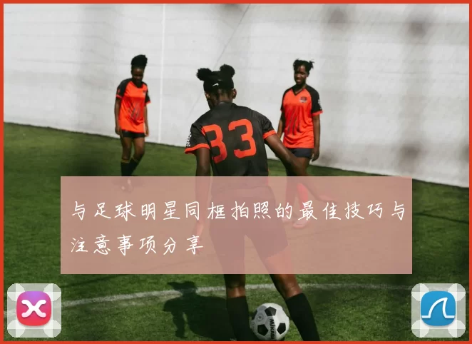 与足球明星同框拍照的最佳技巧与注意事项分享