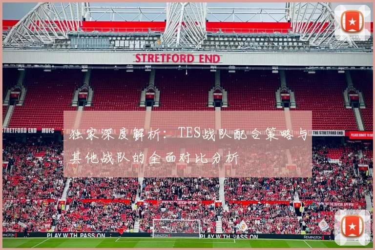 独家深度解析：TES战队配合策略与其他战队的全面对比分析