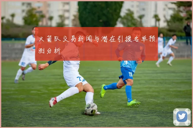 火箭队交易新闻与潜在引援名单预测分析