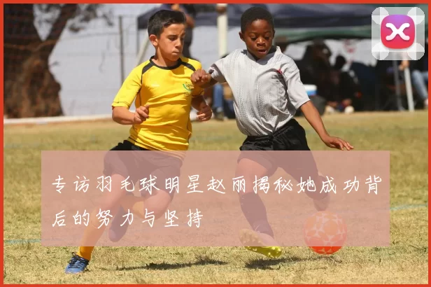 专访羽毛球明星赵丽揭秘她成功背后的努力与坚持