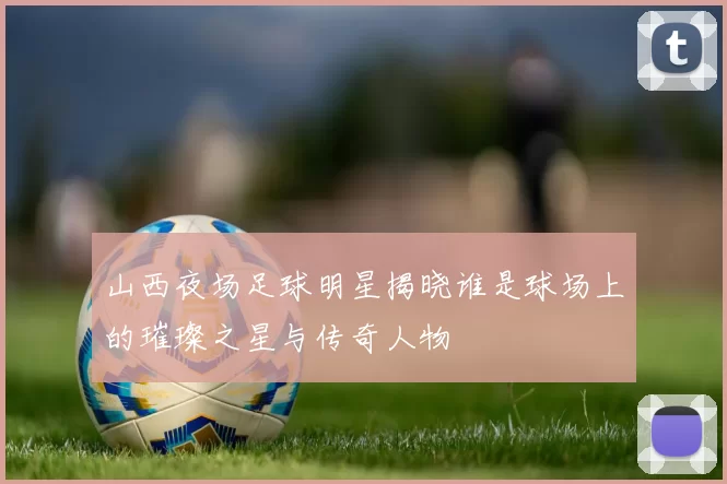 山西夜场足球明星揭晓谁是球场上的璀璨之星与传奇人物