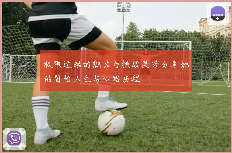 极限运动的魅力与挑战吴芳分享她的冒险人生与心路历程