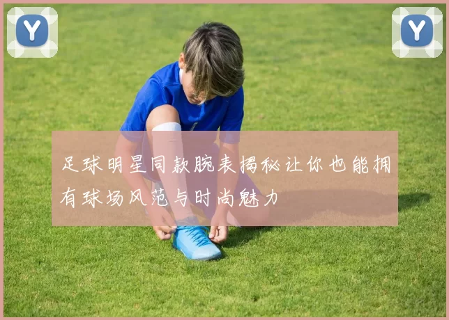 足球明星同款腕表揭秘让你也能拥有球场风范与时尚魅力