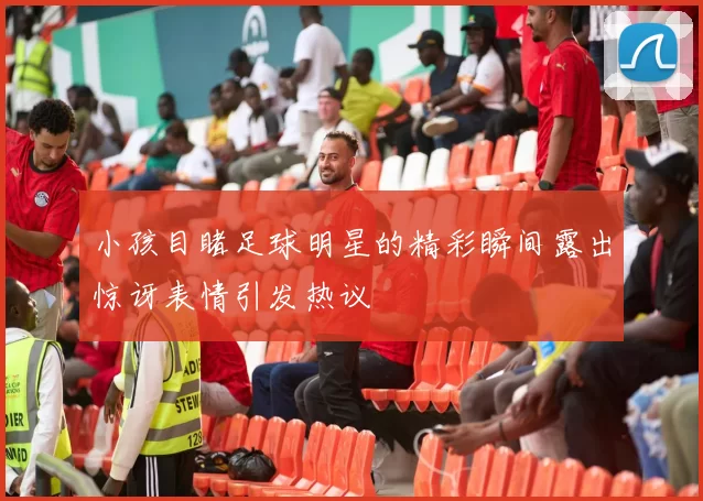 小孩目睹足球明星的精彩瞬间露出惊讶表情引发热议