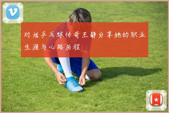 对话乒乓球传奇王静分享她的职业生涯与心路历程