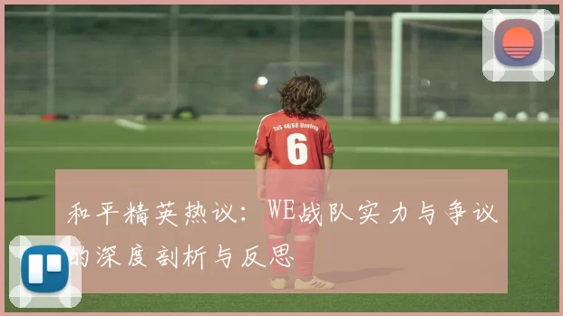 和平精英热议：WE战队实力与争议的深度剖析与反思
