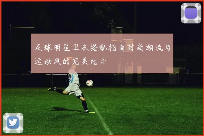 足球明星卫衣搭配指南时尚潮流与运动风的完美结合