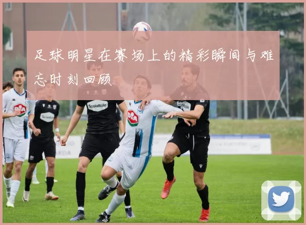 足球明星在赛场上的精彩瞬间与难忘时刻回顾