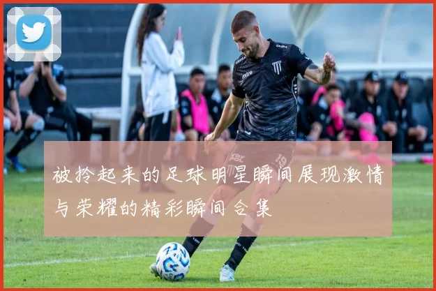 被拎起来的足球明星瞬间展现激情与荣耀的精彩瞬间合集