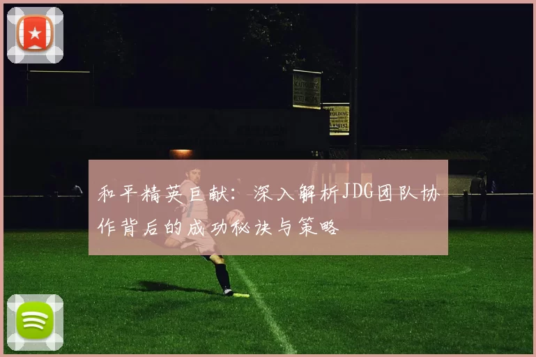 和平精英巨献：深入解析JDG团队协作背后的成功秘诀与策略