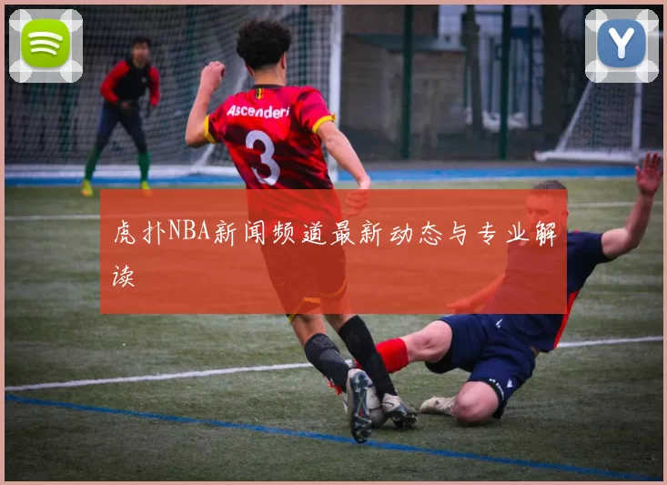 虎扑NBA新闻频道最新动态与专业解读