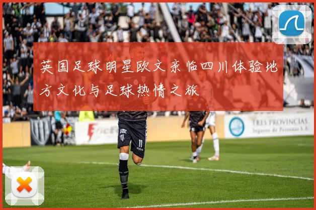 英国足球明星欧文亲临四川体验地方文化与足球热情之旅