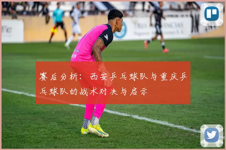 赛后分析：西安乒乓球队与重庆乒乓球队的战术对决与启示