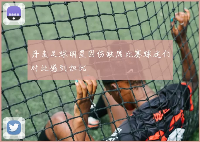 丹麦足球明星因伤缺席比赛球迷们对此感到担忧