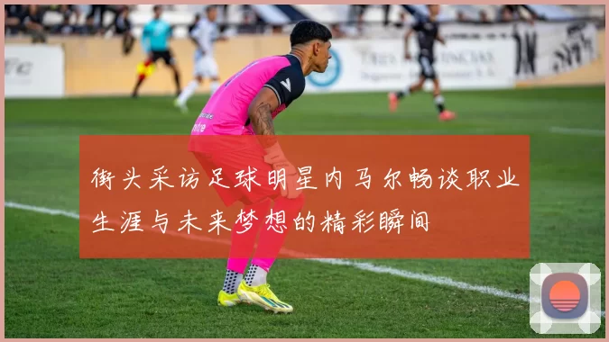 街头采访足球明星内马尔畅谈职业生涯与未来梦想的精彩瞬间