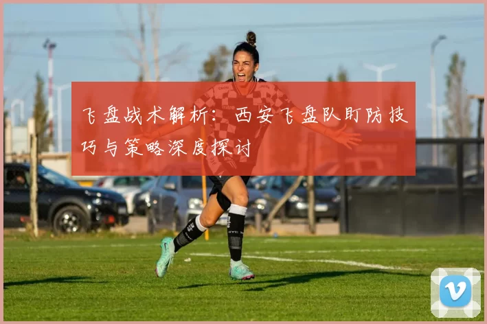 飞盘战术解析：西安飞盘队盯防技巧与策略深度探讨