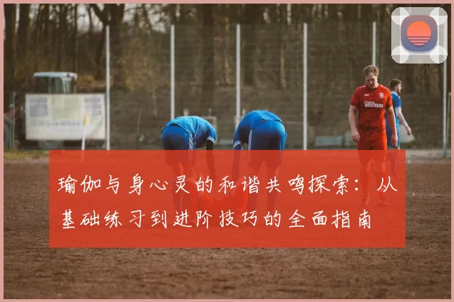 瑜伽与身心灵的和谐共鸣探索：从基础练习到进阶技巧的全面指南