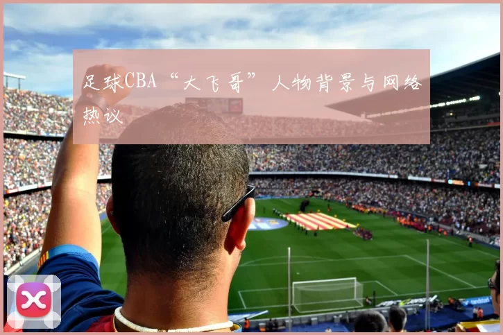 足球CBA“大飞哥”人物背景与网络热议
