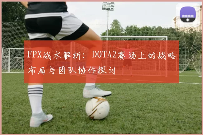 FPX战术解析：DOTA2赛场上的战略布局与团队协作探讨