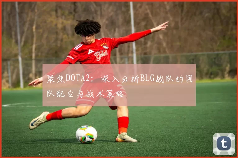 聚焦DOTA2：深入分析BLG战队的团队配合与战术策略