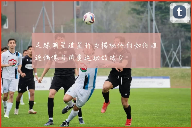 足球明星追星行为揭秘他们如何追逐偶像与热爱运动的结合