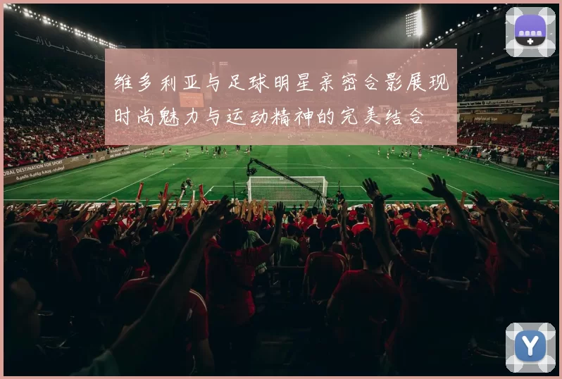 维多利亚与足球明星亲密合影展现时尚魅力与运动精神的完美结合