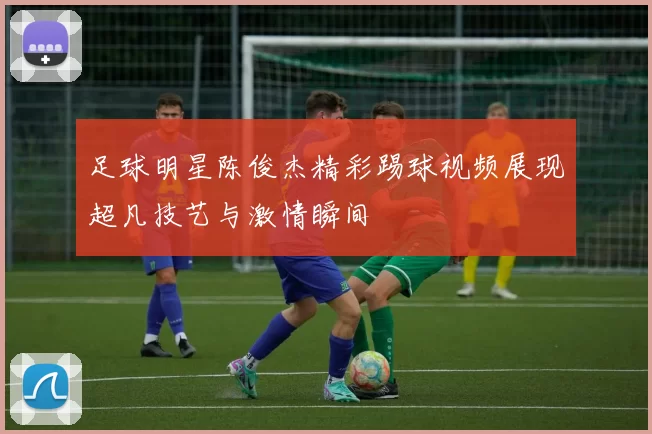足球明星陈俊杰精彩踢球视频展现超凡技艺与激情瞬间