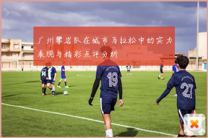 广州攀岩队在城市马拉松中的实力表现与精彩点评分析