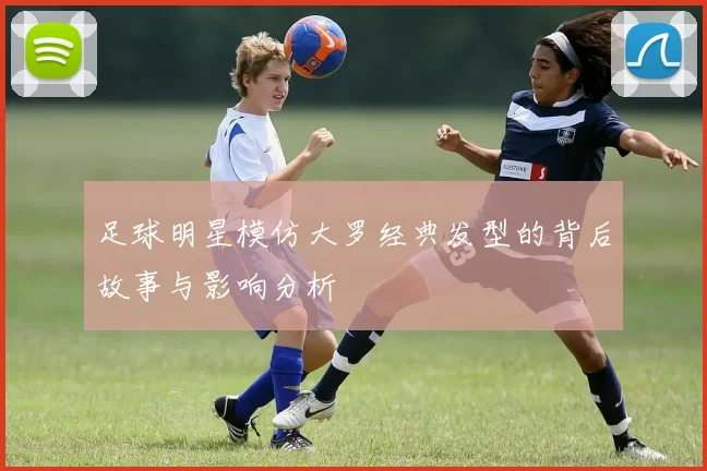 足球明星模仿大罗经典发型的背后故事与影响分析