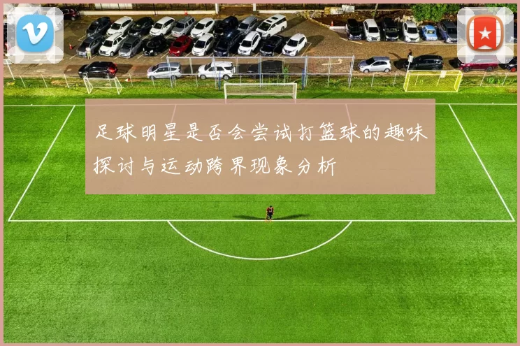足球明星是否会尝试打篮球的趣味探讨与运动跨界现象分析
