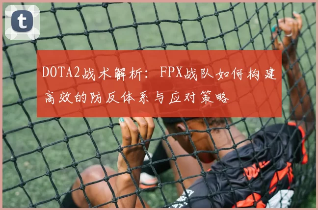 DOTA2战术解析：FPX战队如何构建高效的防反体系与应对策略