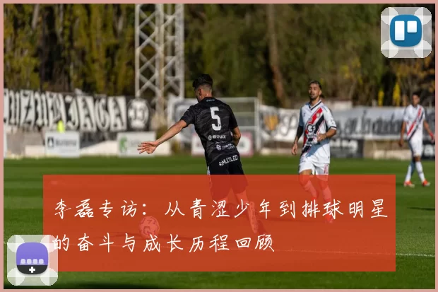 李磊专访：从青涩少年到排球明星的奋斗与成长历程回顾