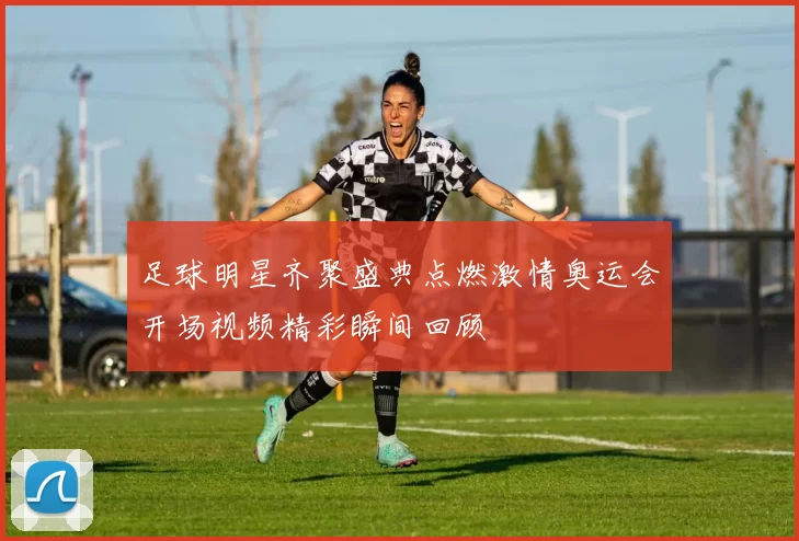 足球明星齐聚盛典点燃激情奥运会开场视频精彩瞬间回顾