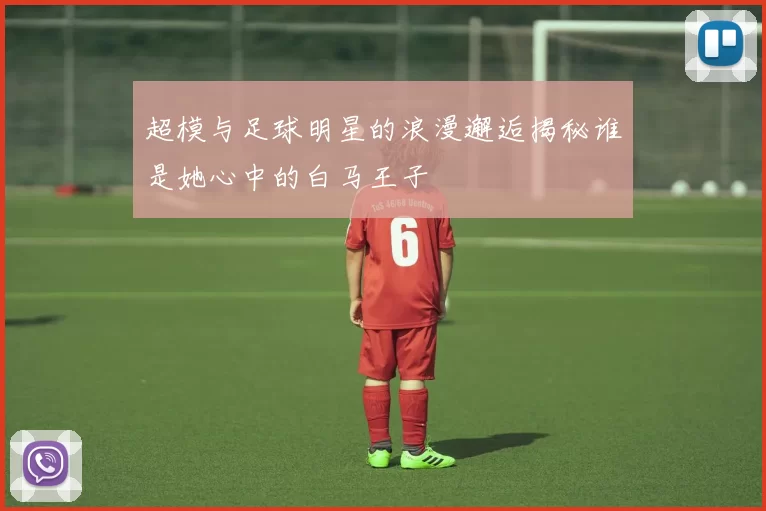 超模与足球明星的浪漫邂逅揭秘谁是她心中的白马王子