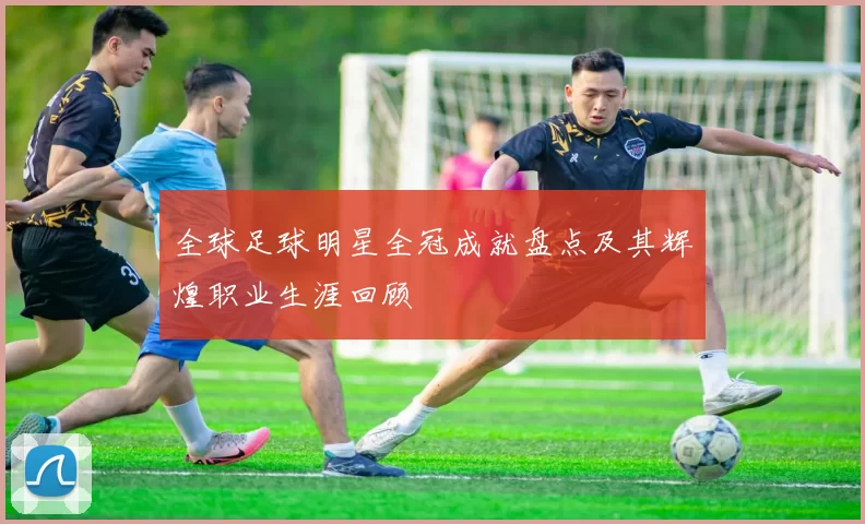 全球足球明星全冠成就盘点及其辉煌职业生涯回顾