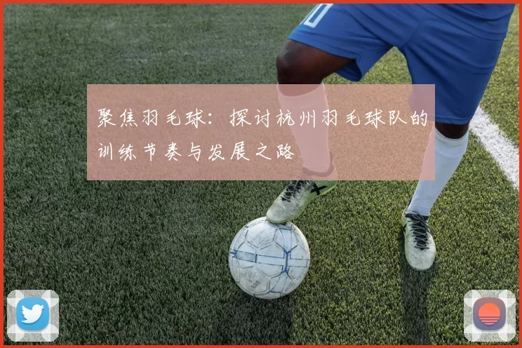 聚焦羽毛球：探讨杭州羽毛球队的训练节奏与发展之路