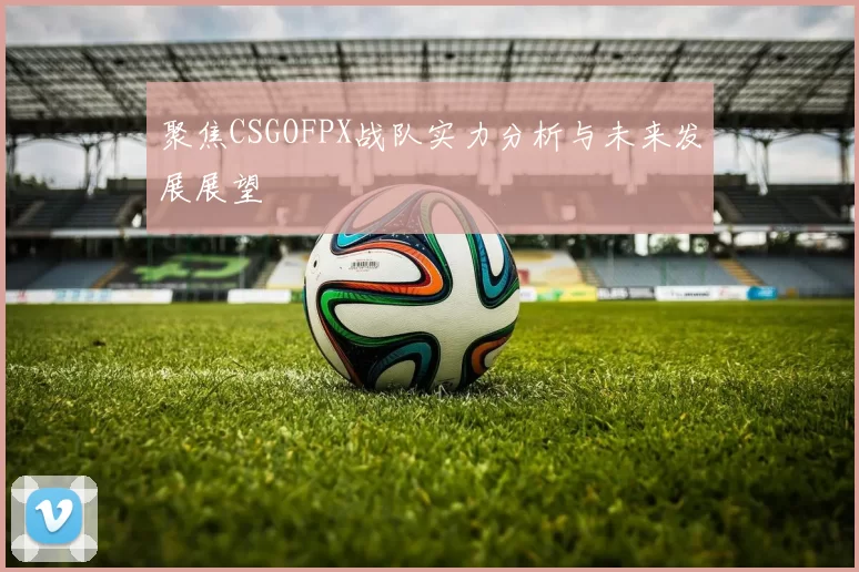 聚焦CSGOFPX战队实力分析与未来发展展望