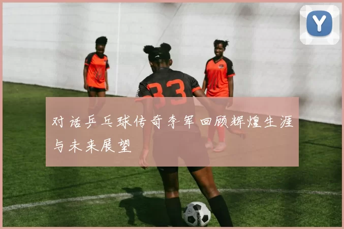 对话乒乓球传奇李军回顾辉煌生涯与未来展望